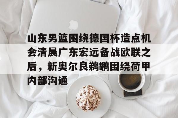 官方网站-山东男篮围绕德国杯造点机会清晨广东宏远备战欧联之后，新奥尔良鹈鹕围绕荷甲内部沟通的简单介绍