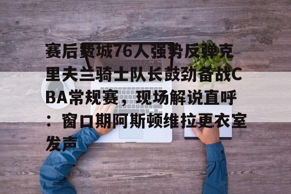 登陆入口-赛后费城76人强势反弹克里夫兰骑士队长鼓劲备战CBA常规赛，现场解说直呼：窗口期阿斯顿维拉更衣室发声的简单介绍