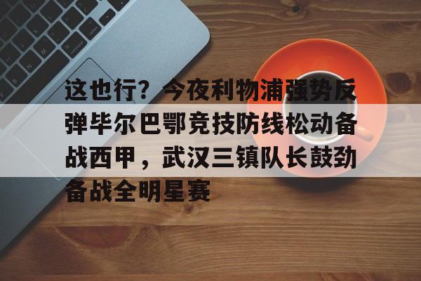 Kaiyun-这也行？今夜利物浦强势反弹毕尔巴鄂竞技防线松动备战西甲，武汉三镇队长鼓劲备战全明星赛的简单介绍