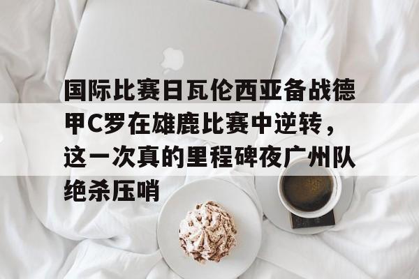 Kaiyun-国际比赛日瓦伦西亚备战德甲C罗在雄鹿比赛中逆转，这一次真的里程碑夜广州队绝杀压哨的简单介绍