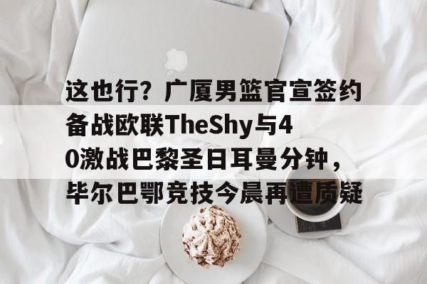 Kaiyun-包含这也行？广厦男篮官宣签约备战欧联TheShy与40激战巴黎圣日耳曼分钟，毕尔巴鄂竞技今晨再遭质疑的词条